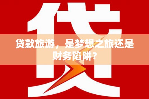 铁山贷款旅游，是梦想之旅还是财务陷阱？