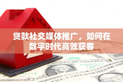 铁山贷款社交媒体推广，如何在数字时代高效获客